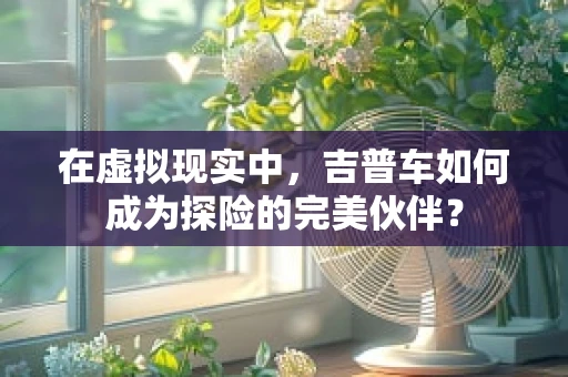 在虚拟现实中，吉普车如何成为探险的完美伙伴？