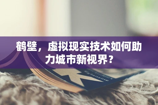 鹤壁，虚拟现实技术如何助力城市新视界？