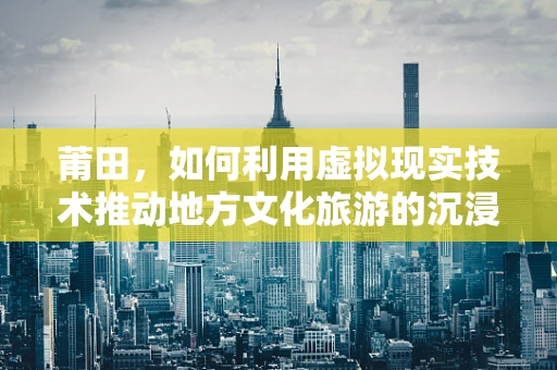 莆田，如何利用虚拟现实技术推动地方文化旅游的沉浸式体验？