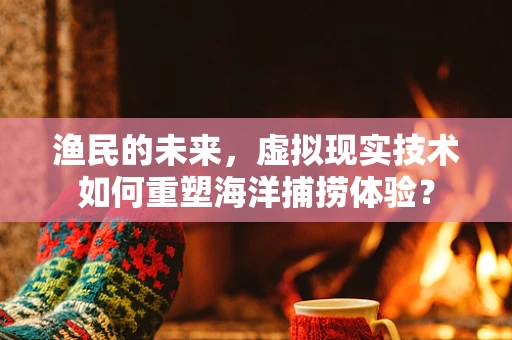 渔民的未来，虚拟现实技术如何重塑海洋捕捞体验？