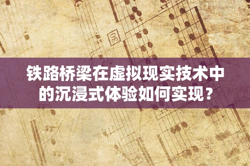 铁路桥梁在虚拟现实技术中的沉浸式体验如何实现？