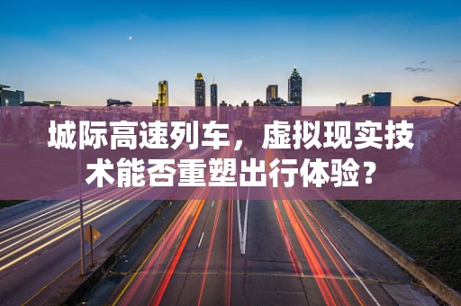城际高速列车，虚拟现实技术能否重塑出行体验？