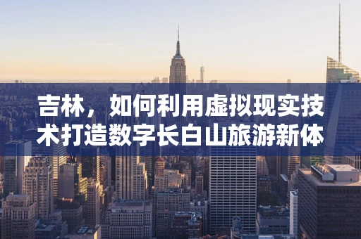吉林，如何利用虚拟现实技术打造数字长白山旅游新体验？