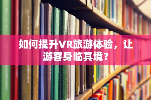 如何提升VR旅游体验，让游客身临其境？