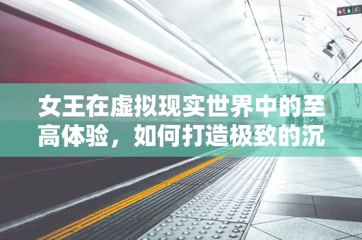 女王在虚拟现实世界中的至高体验，如何打造极致的沉浸感？