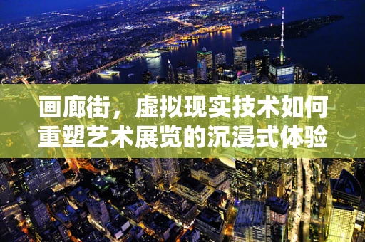 画廊街，虚拟现实技术如何重塑艺术展览的沉浸式体验？