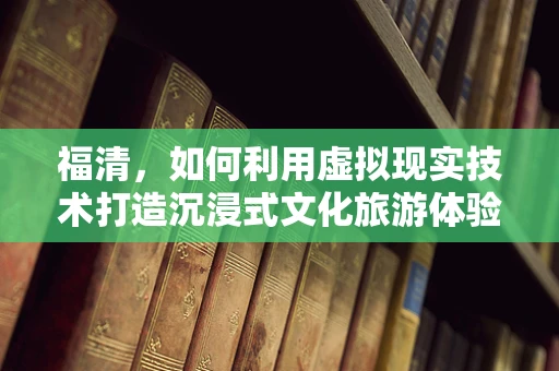 福清，如何利用虚拟现实技术打造沉浸式文化旅游体验？