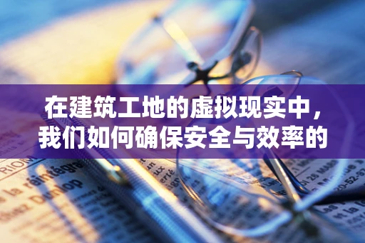 在建筑工地的虚拟现实中，我们如何确保安全与效率的双重提升？