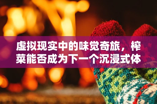 虚拟现实中的味觉奇旅，榨菜能否成为下一个沉浸式体验的味蕾触发器？