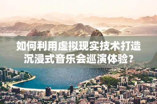 如何利用虚拟现实技术打造沉浸式音乐会巡演体验？
