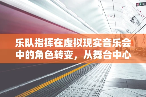 乐队指挥在虚拟现实音乐会中的角色转变，从舞台中心到全息视界的引导者