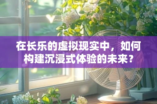 在长乐的虚拟现实中，如何构建沉浸式体验的未来？