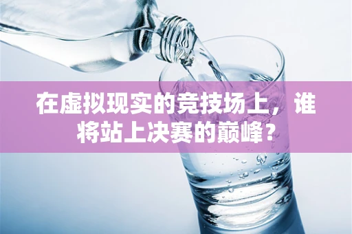 在虚拟现实的竞技场上，谁将站上决赛的巅峰？