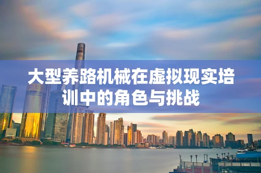 大型养路机械在虚拟现实培训中的角色与挑战