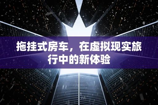 拖挂式房车，在虚拟现实旅行中的新体验
