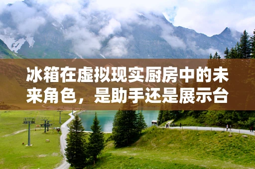 冰箱在虚拟现实厨房中的未来角色，是助手还是展示台？