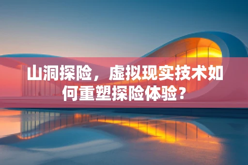 山洞探险，虚拟现实技术如何重塑探险体验？