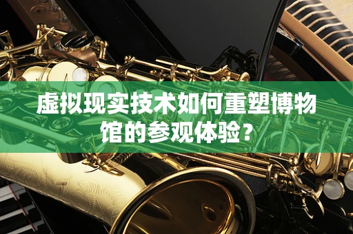 虚拟现实技术如何重塑博物馆的参观体验？
