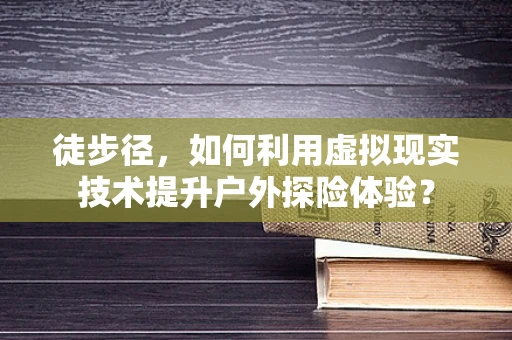 徒步径，如何利用虚拟现实技术提升户外探险体验？