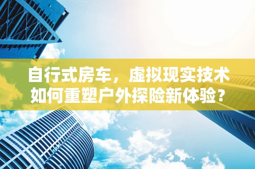 自行式房车，虚拟现实技术如何重塑户外探险新体验？