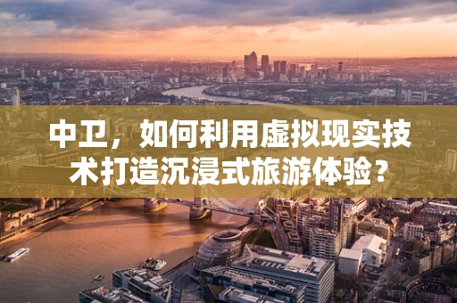 中卫，如何利用虚拟现实技术打造沉浸式旅游体验？