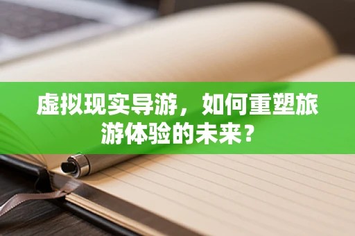 虚拟现实导游，如何重塑旅游体验的未来？