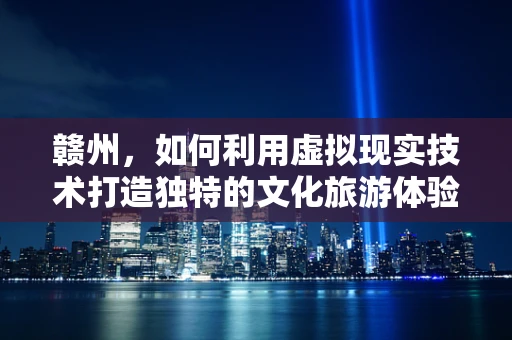 赣州，如何利用虚拟现实技术打造独特的文化旅游体验？