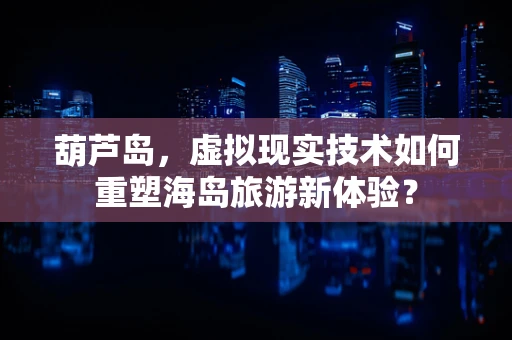 葫芦岛，虚拟现实技术如何重塑海岛旅游新体验？