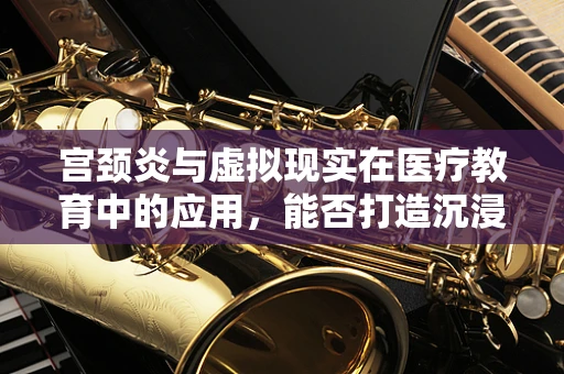 宫颈炎与虚拟现实在医疗教育中的应用，能否打造沉浸式学习体验？