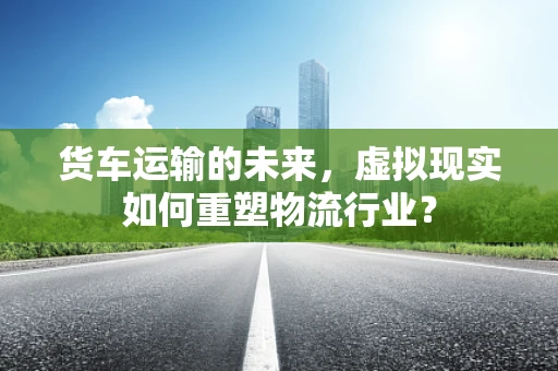 货车运输的未来，虚拟现实如何重塑物流行业？