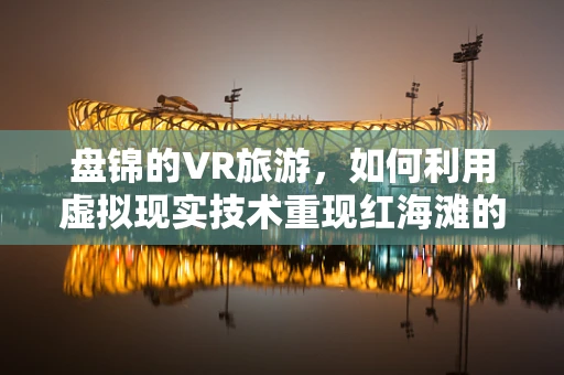 盘锦的VR旅游，如何利用虚拟现实技术重现红海滩的魅力？