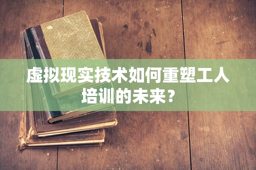 虚拟现实技术如何重塑工人培训的未来？