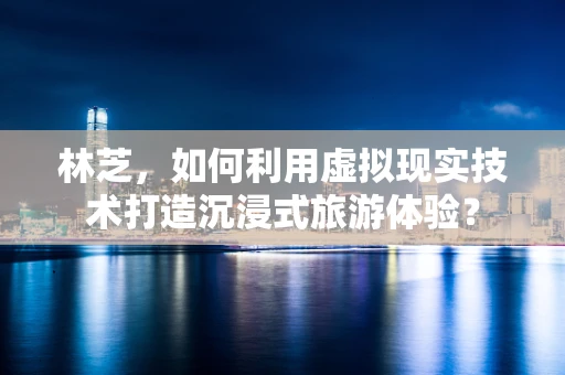 林芝，如何利用虚拟现实技术打造沉浸式旅游体验？