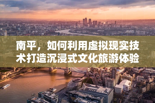 南平，如何利用虚拟现实技术打造沉浸式文化旅游体验？