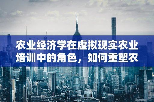 农业经济学在虚拟现实农业培训中的角色，如何重塑农民的决策过程？