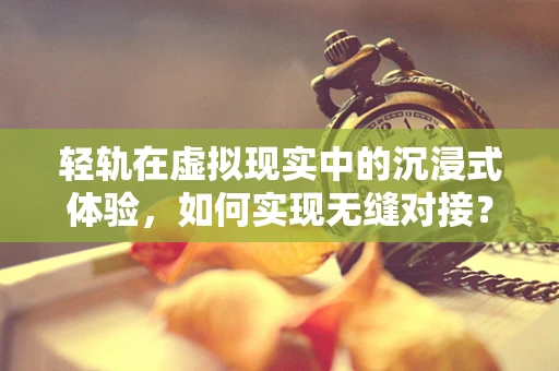 轻轨在虚拟现实中的沉浸式体验，如何实现无缝对接？