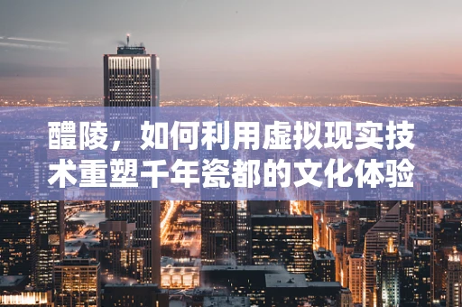 醴陵，如何利用虚拟现实技术重塑千年瓷都的文化体验？
