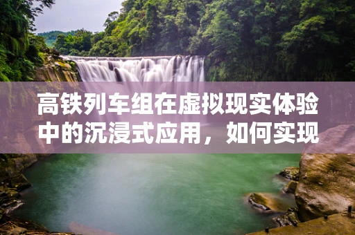 高铁列车组在虚拟现实体验中的沉浸式应用，如何实现？