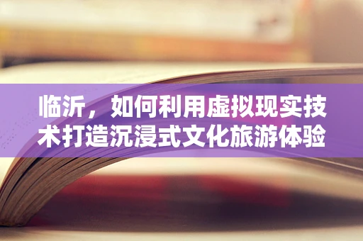 临沂，如何利用虚拟现实技术打造沉浸式文化旅游体验？