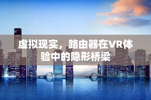 虚拟现实，路由器在VR体验中的隐形桥梁