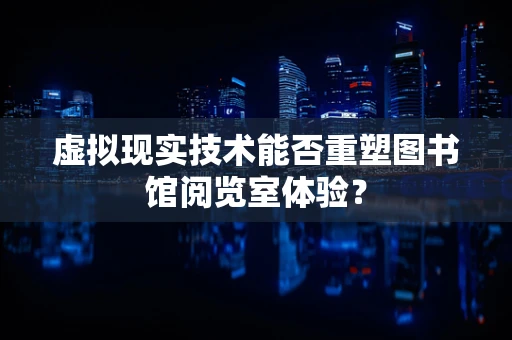 虚拟现实技术能否重塑图书馆阅览室体验？