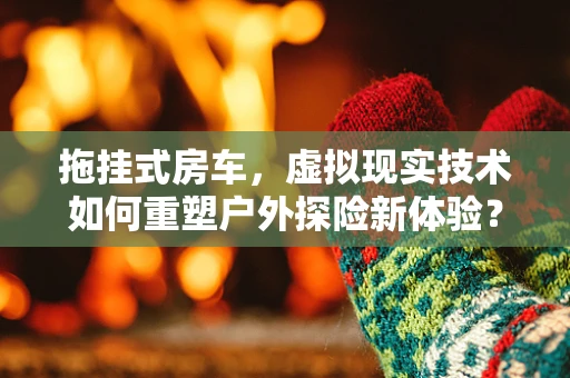 拖挂式房车，虚拟现实技术如何重塑户外探险新体验？