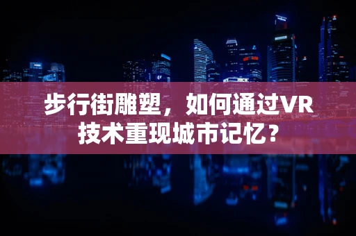步行街雕塑，如何通过VR技术重现城市记忆？