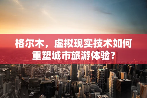 格尔木，虚拟现实技术如何重塑城市旅游体验？