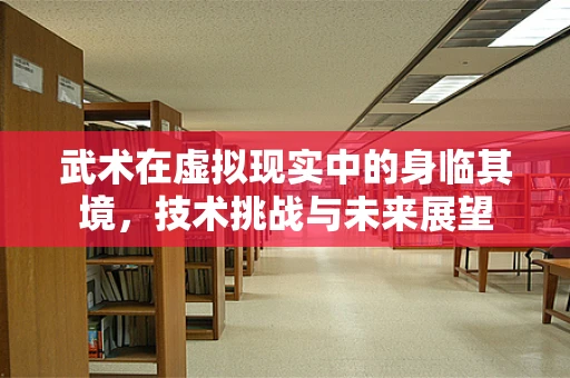 武术在虚拟现实中的身临其境，技术挑战与未来展望