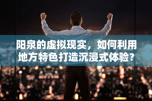 阳泉的虚拟现实，如何利用地方特色打造沉浸式体验？