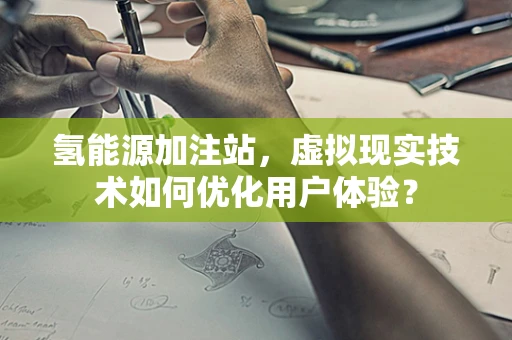 氢能源加注站，虚拟现实技术如何优化用户体验？