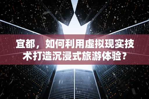 宜都，如何利用虚拟现实技术打造沉浸式旅游体验？