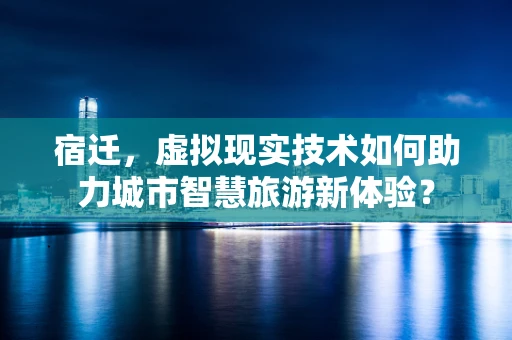 宿迁，虚拟现实技术如何助力城市智慧旅游新体验？
