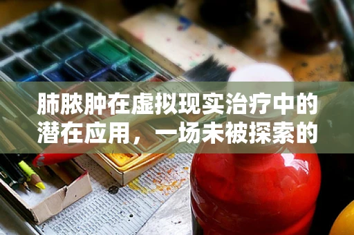 肺脓肿在虚拟现实治疗中的潜在应用，一场未被探索的医疗革命？